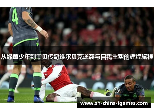 从绿茵少年到黑贝传奇维尔贝克逆袭与自我重塑的辉煌旅程 从绿茵少年到黑贝传奇维尔贝克逆袭与自我重塑的辉煌旅程