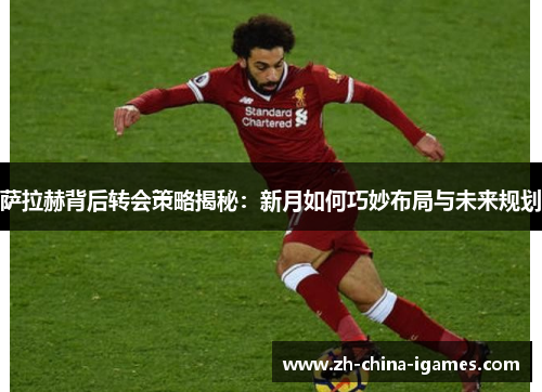 萨拉赫背后转会策略揭秘:新月如何巧妙布局与未来规划 萨拉赫背后转会策略揭秘:新月如何巧妙布局与未来规划
