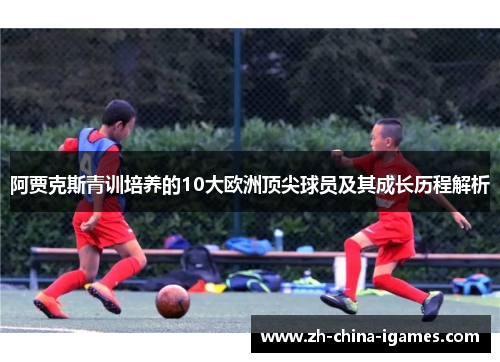 阿贾克斯青训培养的10大欧洲顶尖球员及其成长历程解析