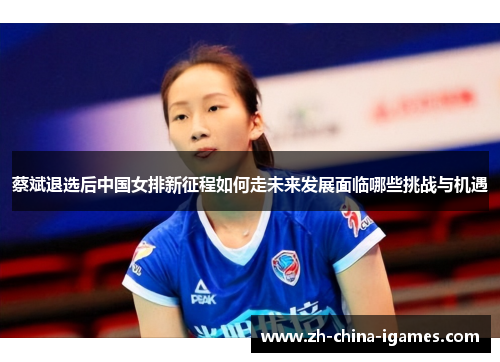 蔡斌退选后中国女排新征程如何走未来发展面临哪些挑战与机遇