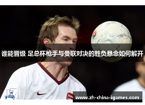 谁能晋级 足总杯枪手与曼联对决的胜负悬念如何解开 谁能晋级 足总杯枪手与曼联对决的胜负悬念如何解开