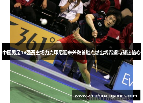 中国男足18强赛主场力克印尼迎来关键首胜点燃出线希望与球迷信心