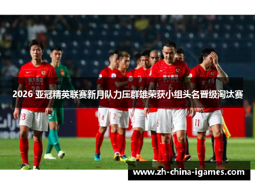 2026 亚冠精英联赛新月队力压群雄荣获小组头名晋级淘汰赛